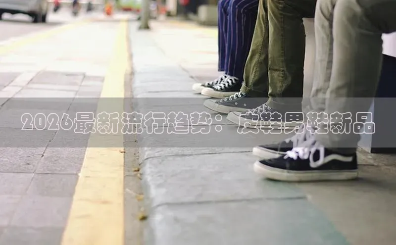 2026最新流行趋势：皮鞋男鞋新品